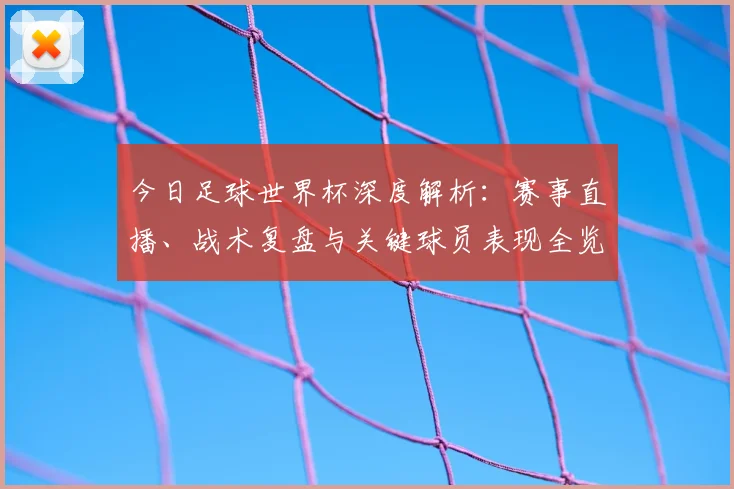 今日足球世界杯深度解析:赛事直播、战术复盘与关键球员表现全览