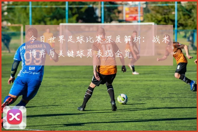 今日世界足球比赛深度解析:战术博弈与关键球员表现全览