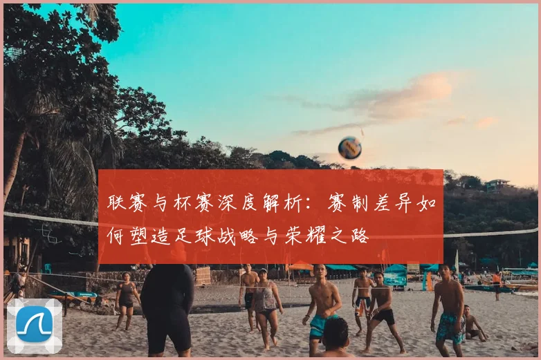 联赛与杯赛深度解析:赛制差异如何塑造足球战略与荣耀之路