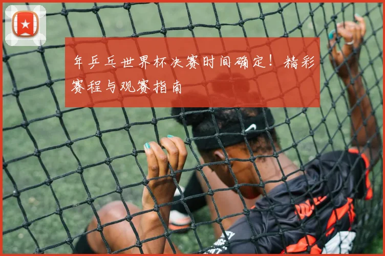 年乒乓世界杯决赛时间确定!精彩赛程与观赛指南