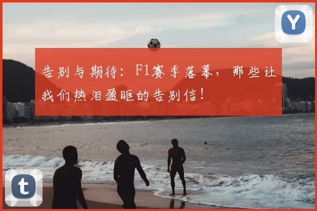 告别与期待：F1赛季落幕，那些让我们热泪盈眶的告别信！